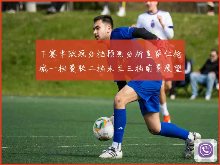 下赛季欧冠分档预测分析皇萨仁枪城一档曼联二档米兰三档前景展望