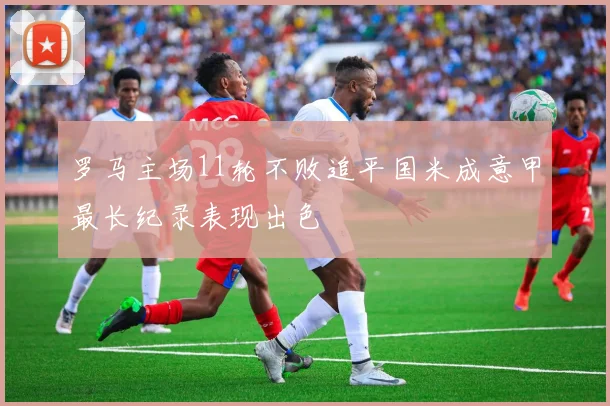 罗马主场11轮不败追平国米成意甲最长纪录表现出色