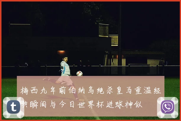 梅西九年前伯纳乌绝杀皇马重温经典瞬间与今日世界杯进球神似