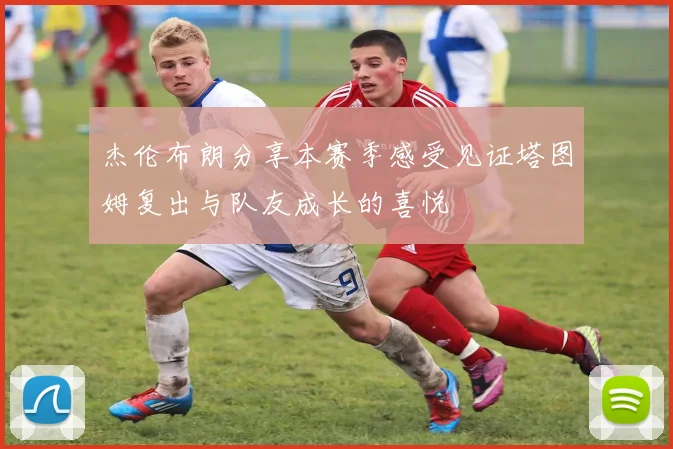杰伦布朗分享本赛季感受见证塔图姆复出与队友成长的喜悦