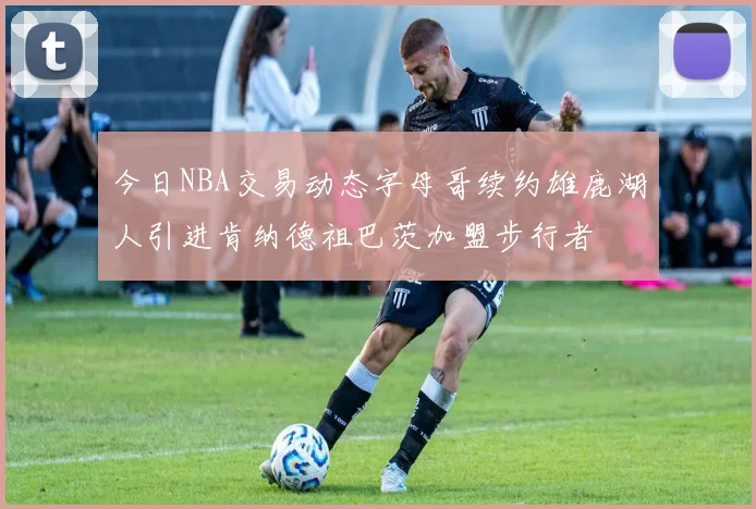 今日NBA交易动态字母哥续约雄鹿湖人引进肯纳德祖巴茨加盟步行者