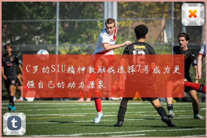 C罗的SIU精神激励我选择7号成为更强自己的动力源泉