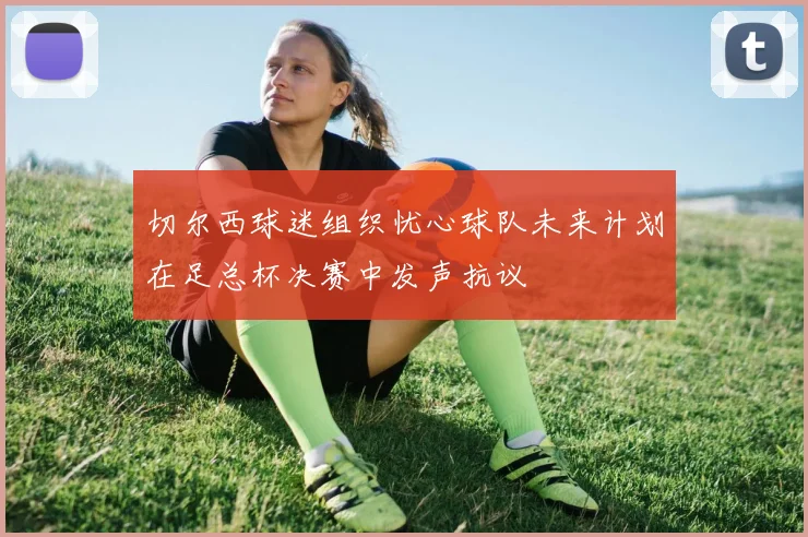 切尔西球迷组织忧心球队未来计划在足总杯决赛中发声抗议