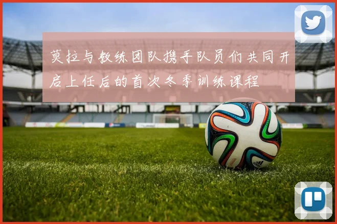 莫拉与教练团队携手队员们共同开启上任后的首次冬季训练课程