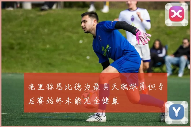 老里称恩比德为最具天赋球员但季后赛始终未能完全健康