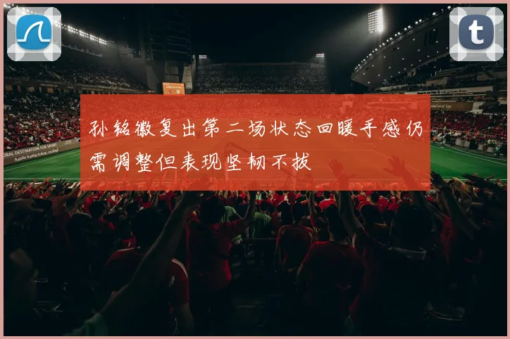 孙铭徽复出第二场状态回暖手感仍需调整但表现坚韧不拔