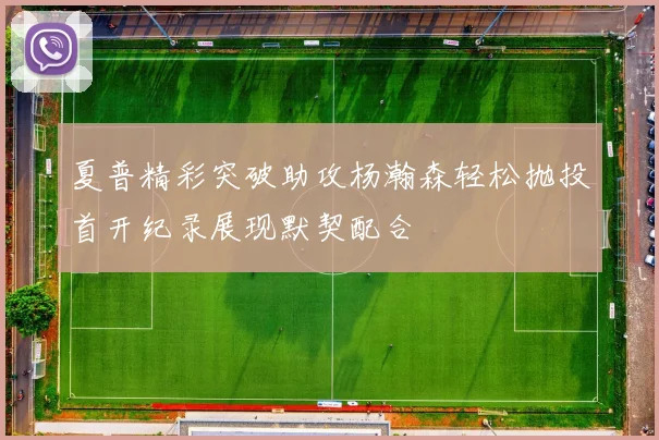 夏普精彩突破助攻杨瀚森轻松抛投首开纪录展现默契配合