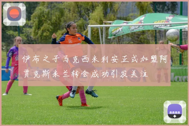 伊布之子马克西米利安正式加盟阿贾克斯米兰转会成功引发关注