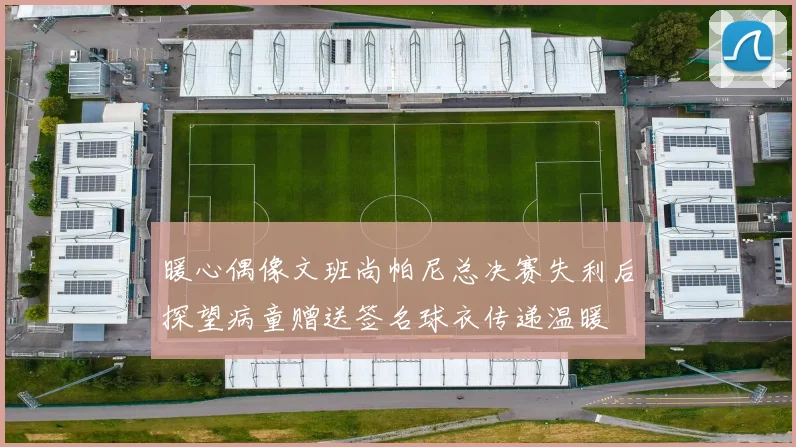 暖心偶像文班尚帕尼总决赛失利后探望病童赠送签名球衣传递温暖