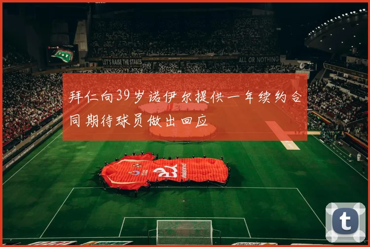 拜仁向39岁诺伊尔提供一年续约合同期待球员做出回应
