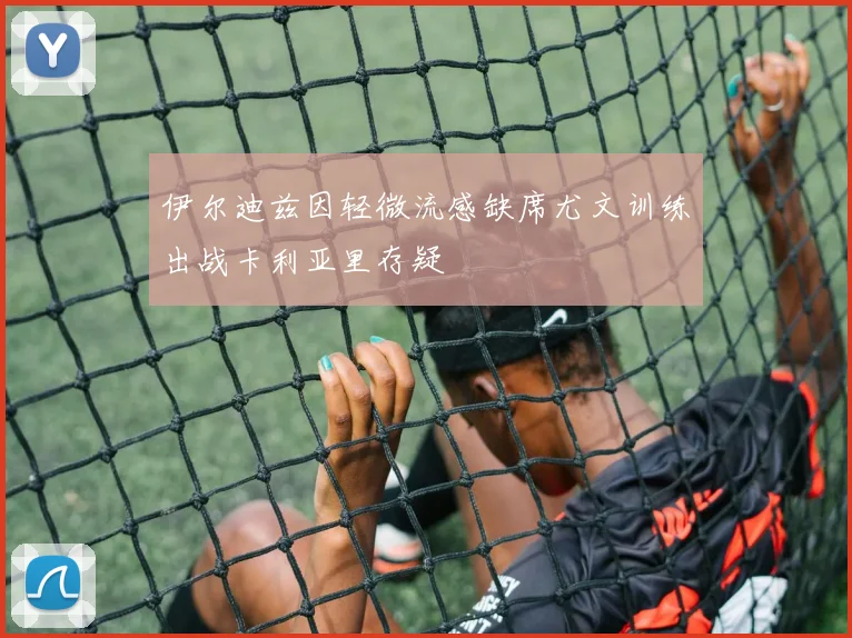 伊尔迪兹因轻微流感缺席尤文训练出战卡利亚里存疑