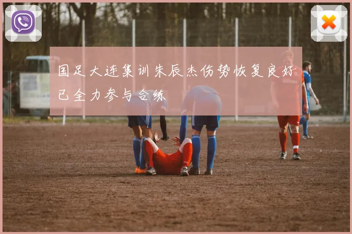 国足大连集训朱辰杰伤势恢复良好已全力参与合练
